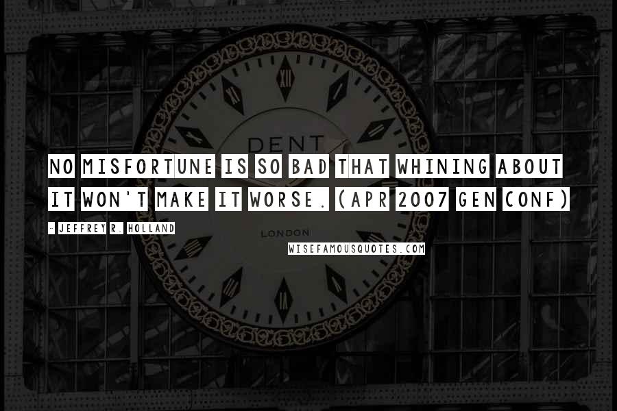 Jeffrey R. Holland Quotes: No misfortune is so bad that whining about it won't make it worse. (Apr 2007 Gen Conf)