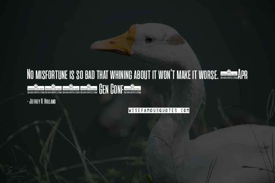 Jeffrey R. Holland Quotes: No misfortune is so bad that whining about it won't make it worse. (Apr 2007 Gen Conf)