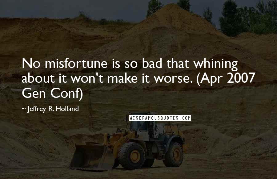 Jeffrey R. Holland Quotes: No misfortune is so bad that whining about it won't make it worse. (Apr 2007 Gen Conf)