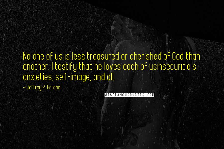 Jeffrey R. Holland Quotes: No one of us is less treasured or cherished of God than another. I testify that he loves each of usinsecuritie s, anxieties, self-image, and all.