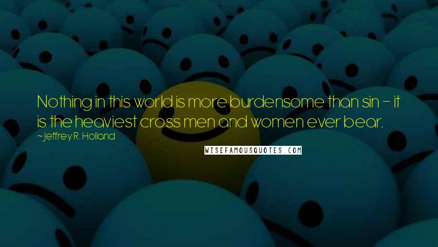 Jeffrey R. Holland Quotes: Nothing in this world is more burdensome than sin - it is the heaviest cross men and women ever bear.