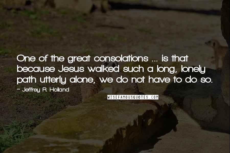 Jeffrey R. Holland Quotes: One of the great consolations ... is that because Jesus walked such a long, lonely path utterly alone, we do not have to do so.