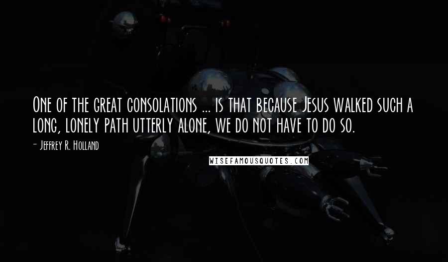 Jeffrey R. Holland Quotes: One of the great consolations ... is that because Jesus walked such a long, lonely path utterly alone, we do not have to do so.