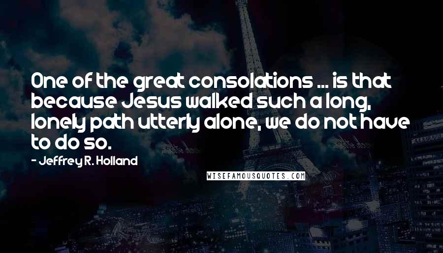 Jeffrey R. Holland Quotes: One of the great consolations ... is that because Jesus walked such a long, lonely path utterly alone, we do not have to do so.