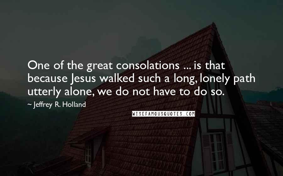 Jeffrey R. Holland Quotes: One of the great consolations ... is that because Jesus walked such a long, lonely path utterly alone, we do not have to do so.