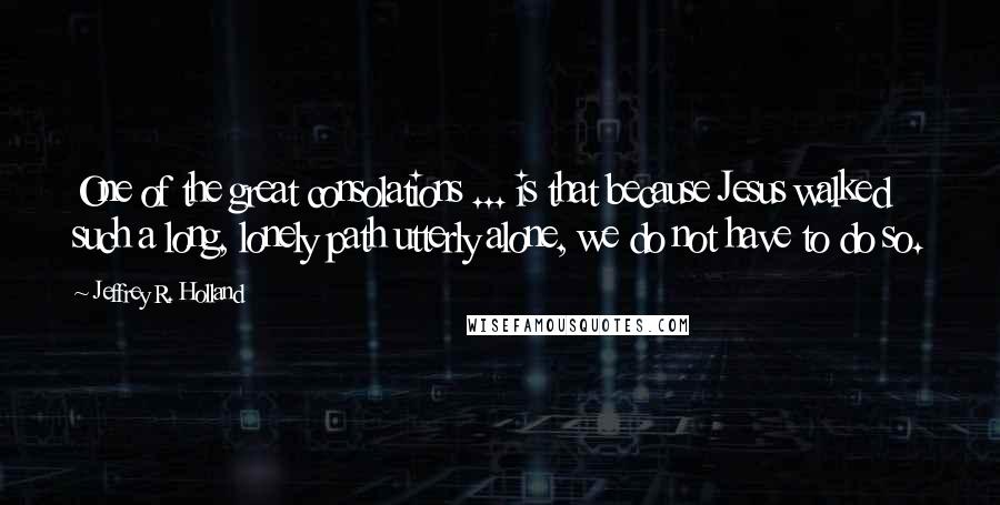Jeffrey R. Holland Quotes: One of the great consolations ... is that because Jesus walked such a long, lonely path utterly alone, we do not have to do so.