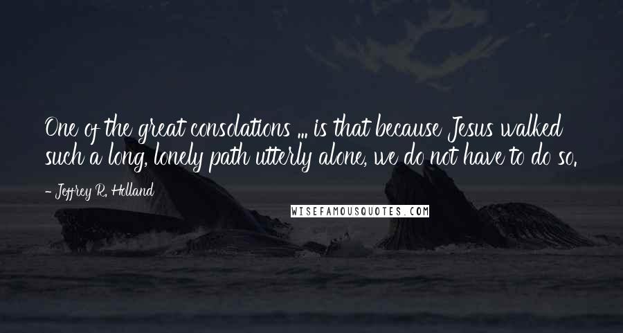 Jeffrey R. Holland Quotes: One of the great consolations ... is that because Jesus walked such a long, lonely path utterly alone, we do not have to do so.