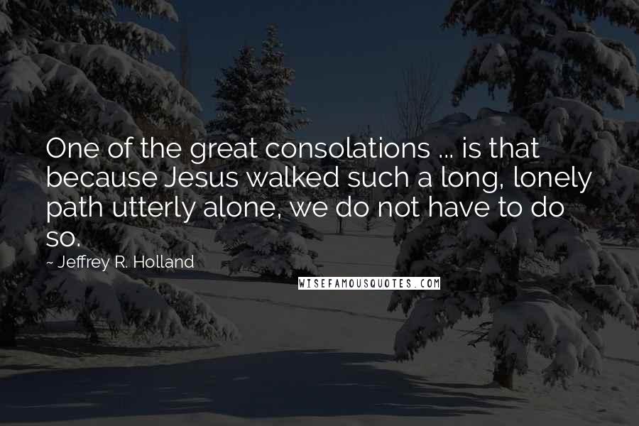 Jeffrey R. Holland Quotes: One of the great consolations ... is that because Jesus walked such a long, lonely path utterly alone, we do not have to do so.