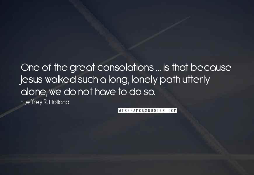 Jeffrey R. Holland Quotes: One of the great consolations ... is that because Jesus walked such a long, lonely path utterly alone, we do not have to do so.