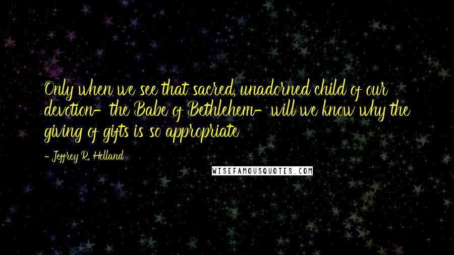 Jeffrey R. Holland Quotes: Only when we see that sacred, unadorned child of our devotion-the Babe of Bethlehem-will we know why the giving of gifts is so appropriate