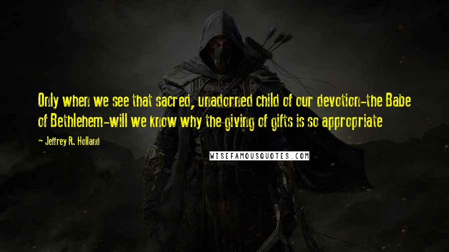 Jeffrey R. Holland Quotes: Only when we see that sacred, unadorned child of our devotion-the Babe of Bethlehem-will we know why the giving of gifts is so appropriate