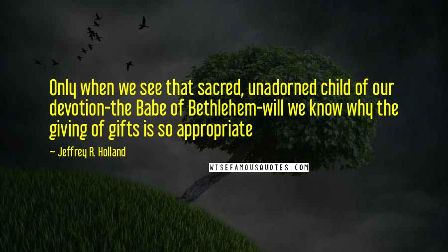 Jeffrey R. Holland Quotes: Only when we see that sacred, unadorned child of our devotion-the Babe of Bethlehem-will we know why the giving of gifts is so appropriate