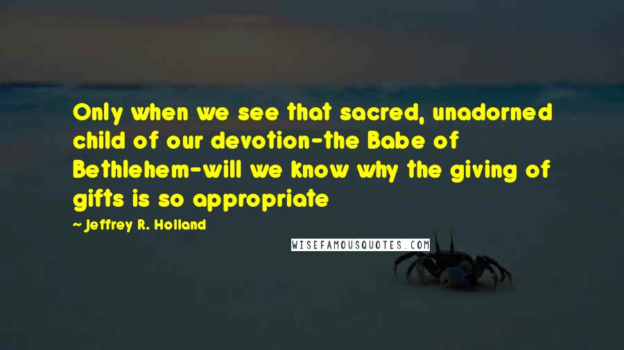 Jeffrey R. Holland Quotes: Only when we see that sacred, unadorned child of our devotion-the Babe of Bethlehem-will we know why the giving of gifts is so appropriate