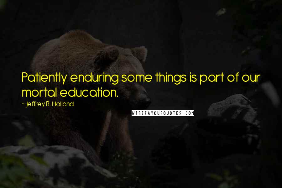 Jeffrey R. Holland Quotes: Patiently enduring some things is part of our mortal education.