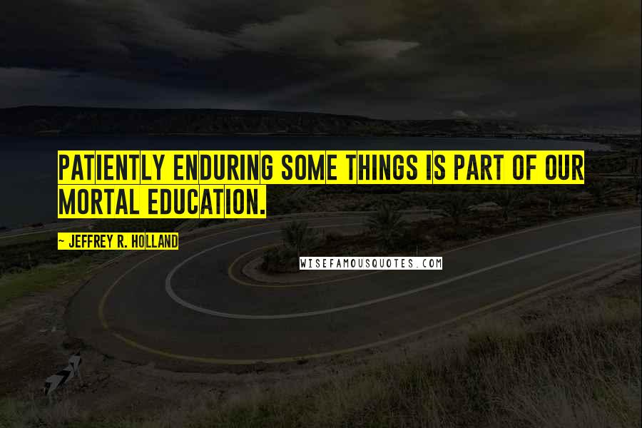 Jeffrey R. Holland Quotes: Patiently enduring some things is part of our mortal education.