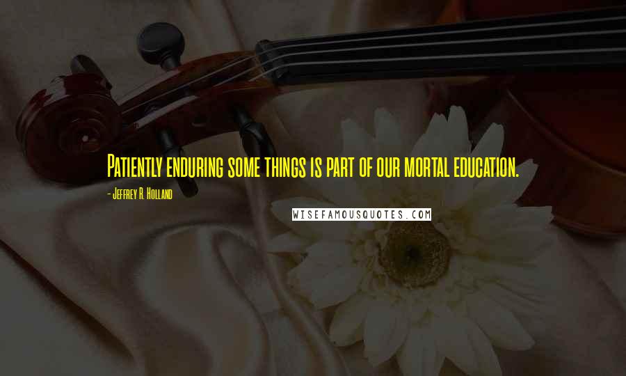 Jeffrey R. Holland Quotes: Patiently enduring some things is part of our mortal education.