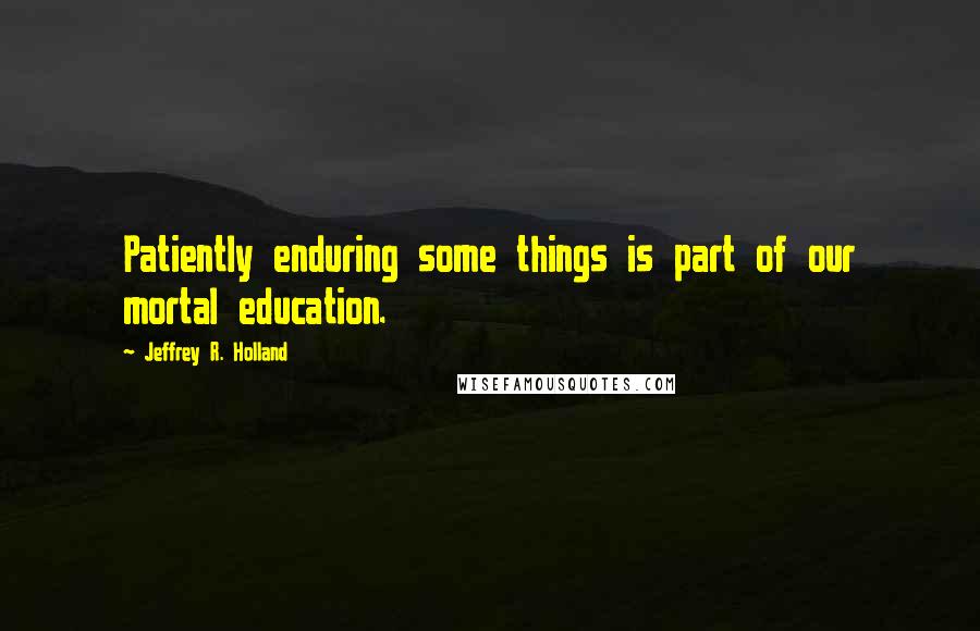 Jeffrey R. Holland Quotes: Patiently enduring some things is part of our mortal education.