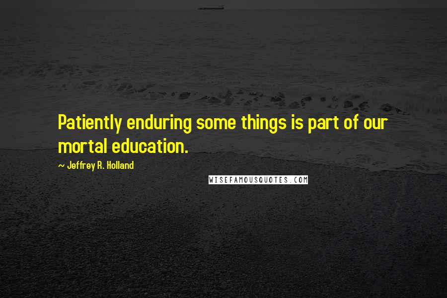 Jeffrey R. Holland Quotes: Patiently enduring some things is part of our mortal education.