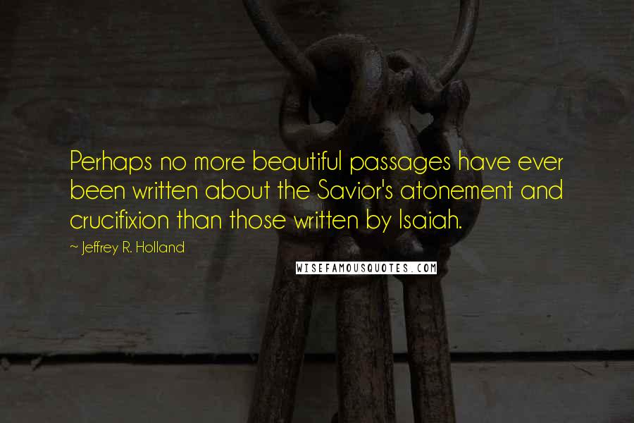 Jeffrey R. Holland Quotes: Perhaps no more beautiful passages have ever been written about the Savior's atonement and crucifixion than those written by Isaiah.