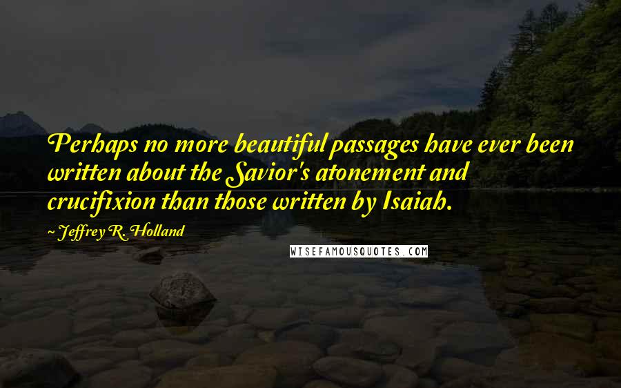 Jeffrey R. Holland Quotes: Perhaps no more beautiful passages have ever been written about the Savior's atonement and crucifixion than those written by Isaiah.