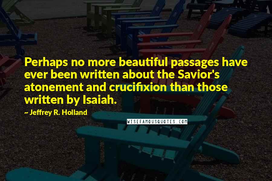 Jeffrey R. Holland Quotes: Perhaps no more beautiful passages have ever been written about the Savior's atonement and crucifixion than those written by Isaiah.