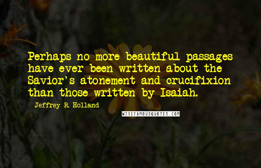 Jeffrey R. Holland Quotes: Perhaps no more beautiful passages have ever been written about the Savior's atonement and crucifixion than those written by Isaiah.