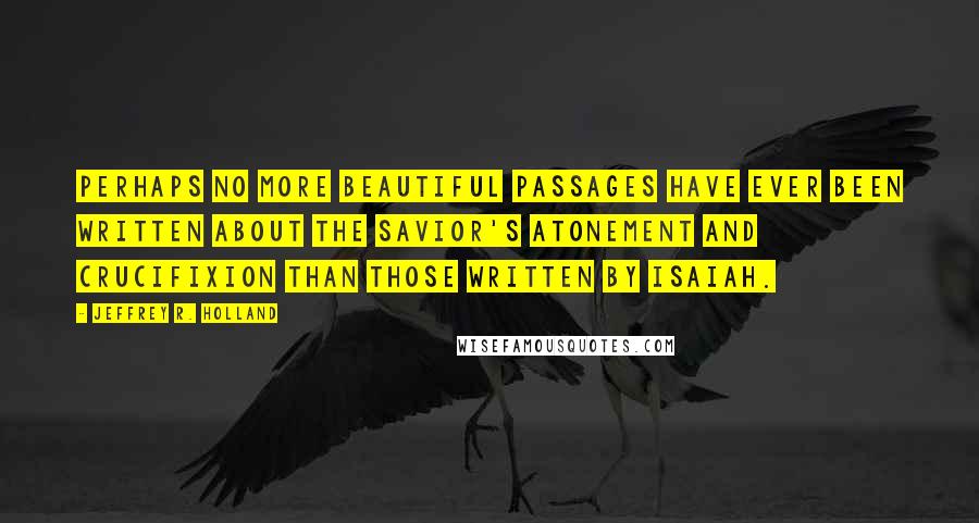 Jeffrey R. Holland Quotes: Perhaps no more beautiful passages have ever been written about the Savior's atonement and crucifixion than those written by Isaiah.