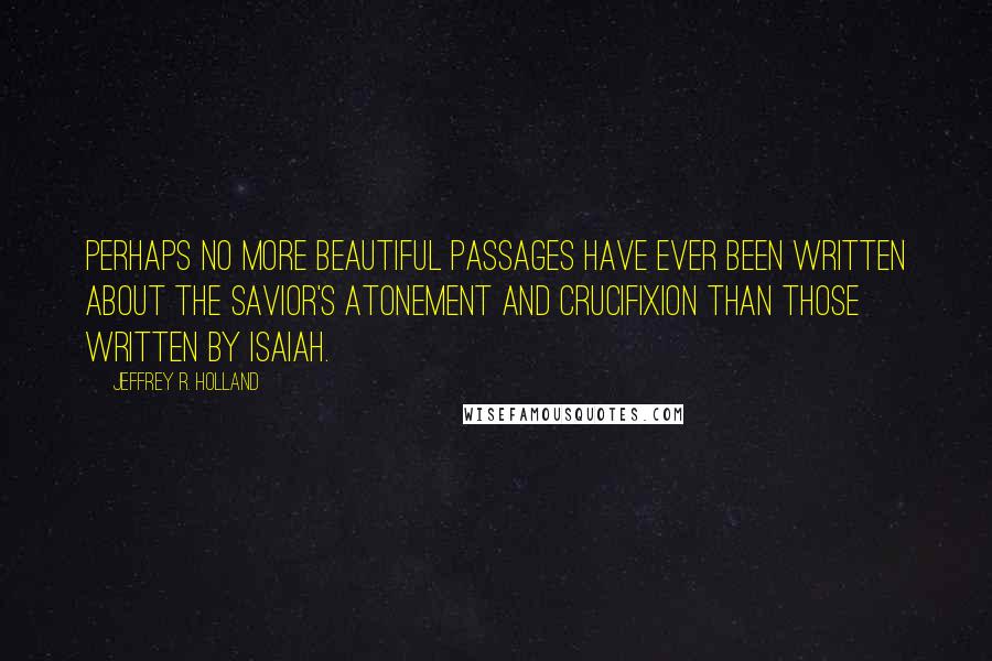 Jeffrey R. Holland Quotes: Perhaps no more beautiful passages have ever been written about the Savior's atonement and crucifixion than those written by Isaiah.