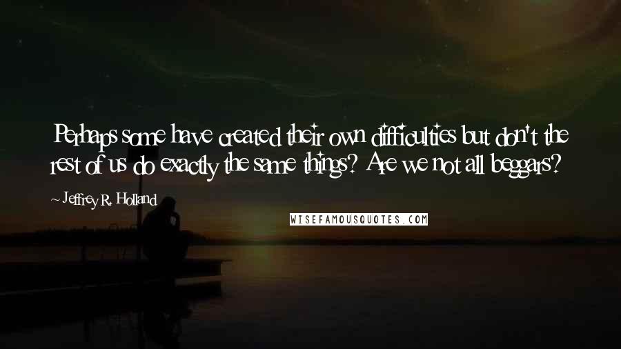 Jeffrey R. Holland Quotes: Perhaps some have created their own difficulties but don't the rest of us do exactly the same things? Are we not all beggars?