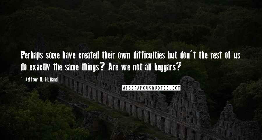 Jeffrey R. Holland Quotes: Perhaps some have created their own difficulties but don't the rest of us do exactly the same things? Are we not all beggars?