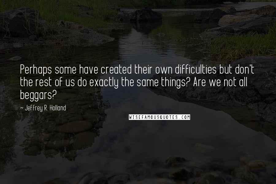 Jeffrey R. Holland Quotes: Perhaps some have created their own difficulties but don't the rest of us do exactly the same things? Are we not all beggars?