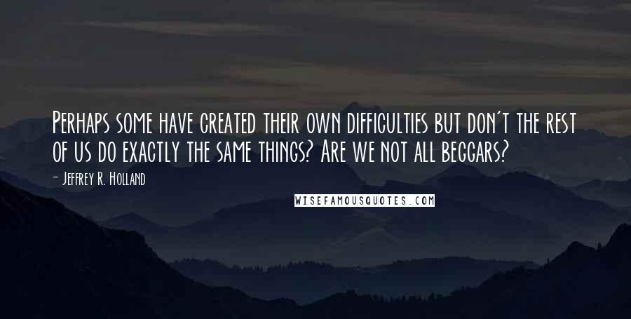 Jeffrey R. Holland Quotes: Perhaps some have created their own difficulties but don't the rest of us do exactly the same things? Are we not all beggars?