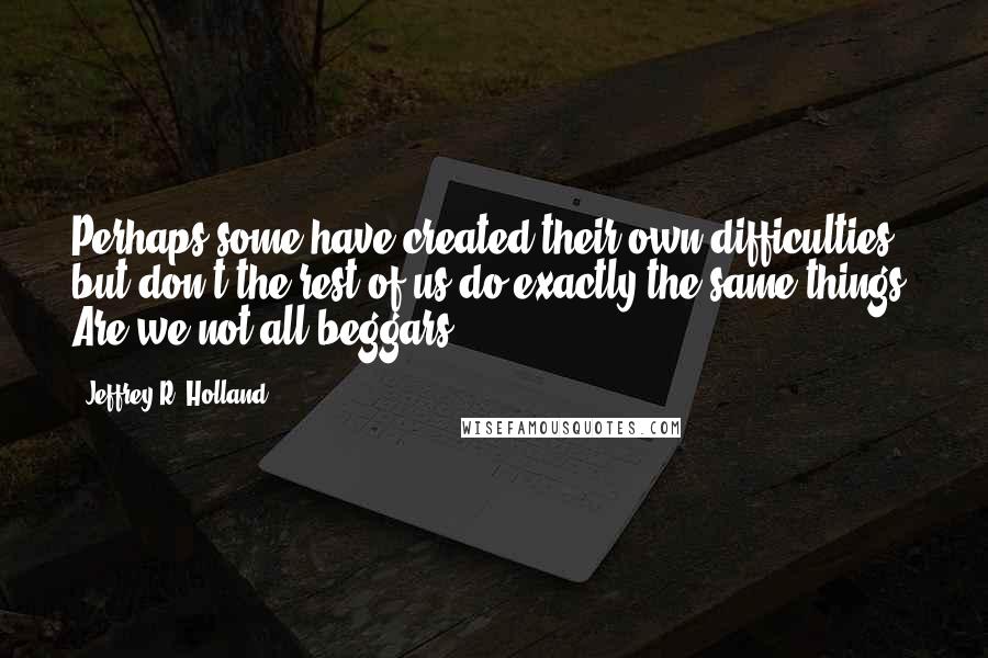 Jeffrey R. Holland Quotes: Perhaps some have created their own difficulties but don't the rest of us do exactly the same things? Are we not all beggars?