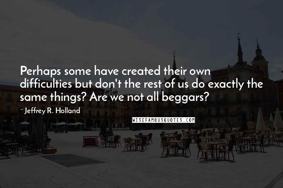 Jeffrey R. Holland Quotes: Perhaps some have created their own difficulties but don't the rest of us do exactly the same things? Are we not all beggars?