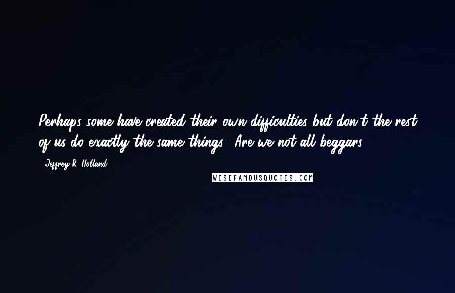 Jeffrey R. Holland Quotes: Perhaps some have created their own difficulties but don't the rest of us do exactly the same things? Are we not all beggars?