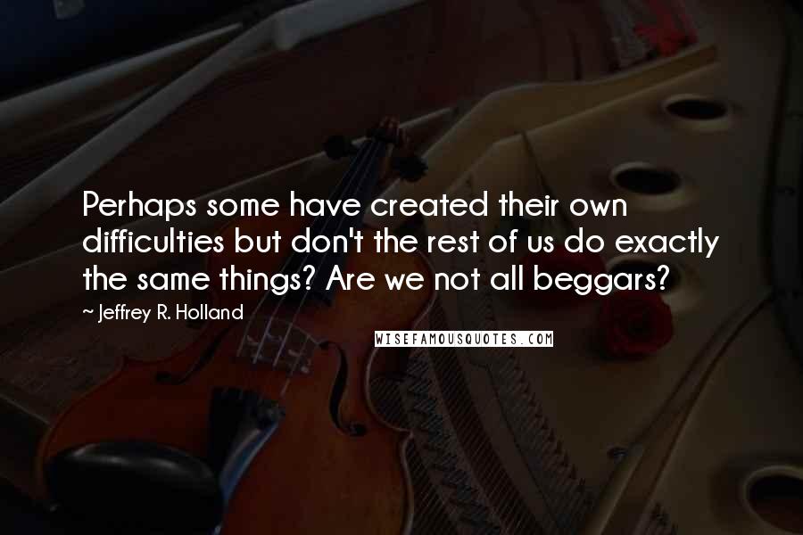 Jeffrey R. Holland Quotes: Perhaps some have created their own difficulties but don't the rest of us do exactly the same things? Are we not all beggars?