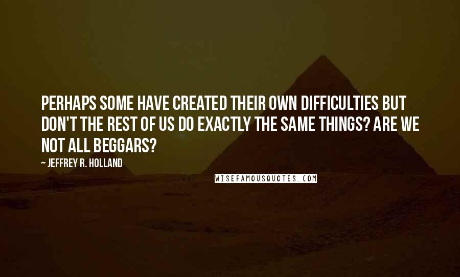 Jeffrey R. Holland Quotes: Perhaps some have created their own difficulties but don't the rest of us do exactly the same things? Are we not all beggars?