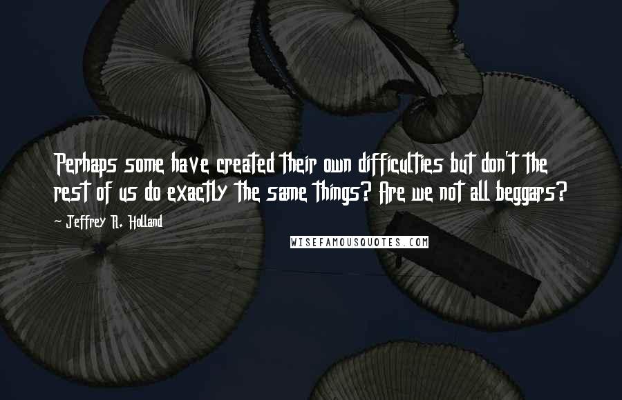 Jeffrey R. Holland Quotes: Perhaps some have created their own difficulties but don't the rest of us do exactly the same things? Are we not all beggars?