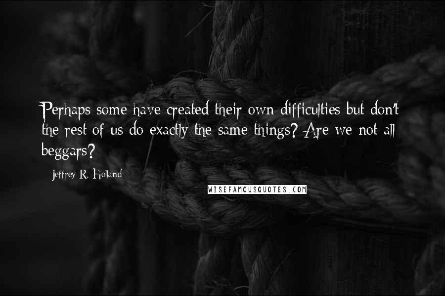 Jeffrey R. Holland Quotes: Perhaps some have created their own difficulties but don't the rest of us do exactly the same things? Are we not all beggars?