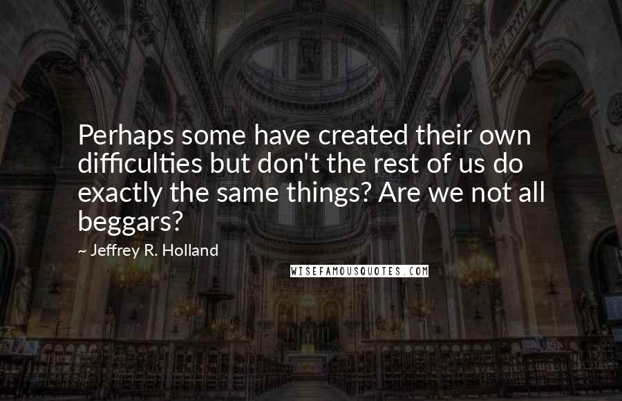 Jeffrey R. Holland Quotes: Perhaps some have created their own difficulties but don't the rest of us do exactly the same things? Are we not all beggars?