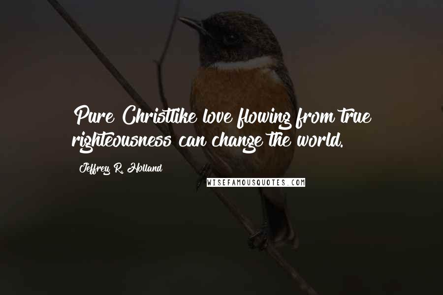 Jeffrey R. Holland Quotes: Pure Christlike love flowing from true righteousness can change the world.