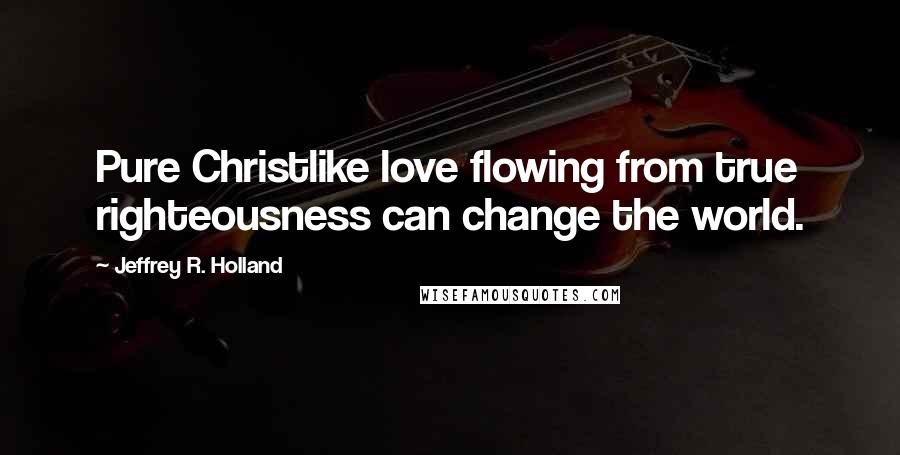 Jeffrey R. Holland Quotes: Pure Christlike love flowing from true righteousness can change the world.