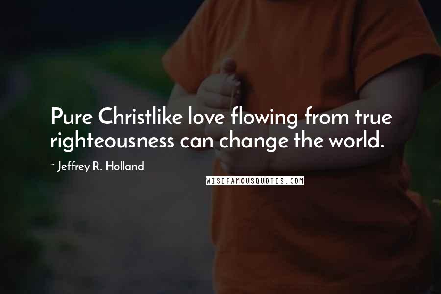 Jeffrey R. Holland Quotes: Pure Christlike love flowing from true righteousness can change the world.