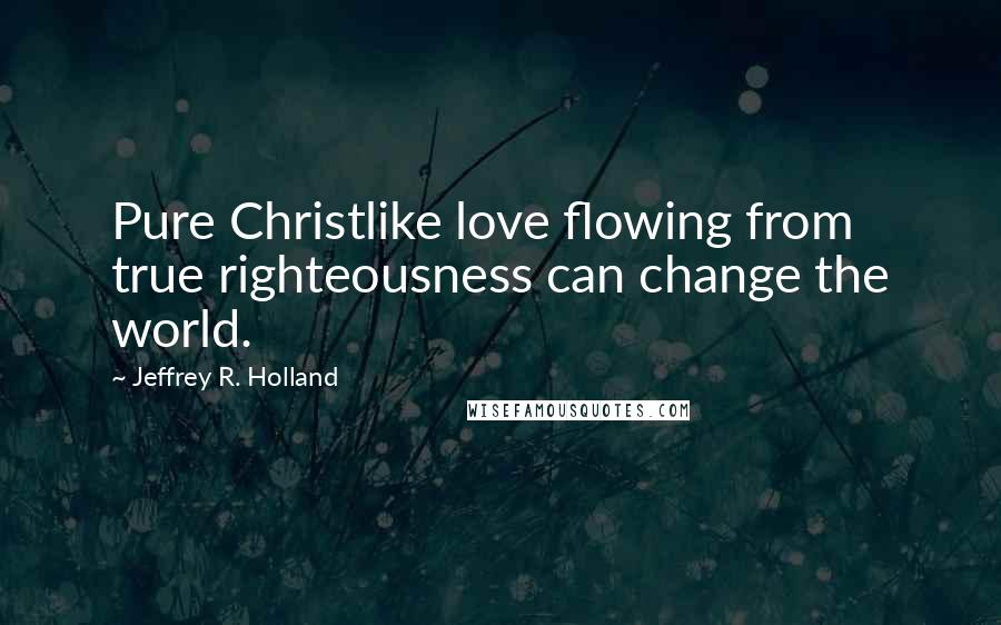 Jeffrey R. Holland Quotes: Pure Christlike love flowing from true righteousness can change the world.