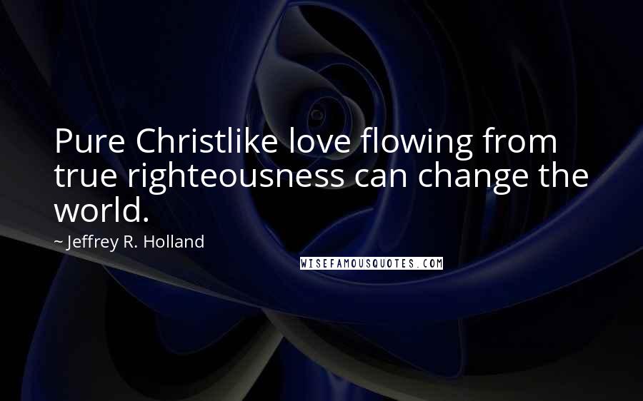 Jeffrey R. Holland Quotes: Pure Christlike love flowing from true righteousness can change the world.