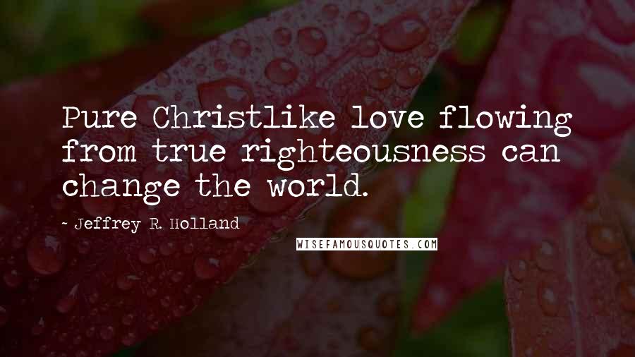 Jeffrey R. Holland Quotes: Pure Christlike love flowing from true righteousness can change the world.