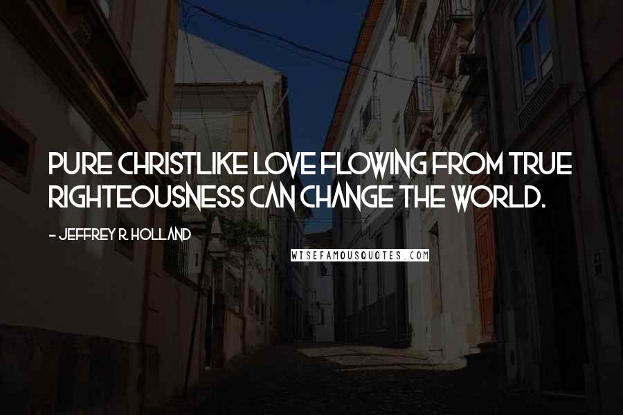 Jeffrey R. Holland Quotes: Pure Christlike love flowing from true righteousness can change the world.