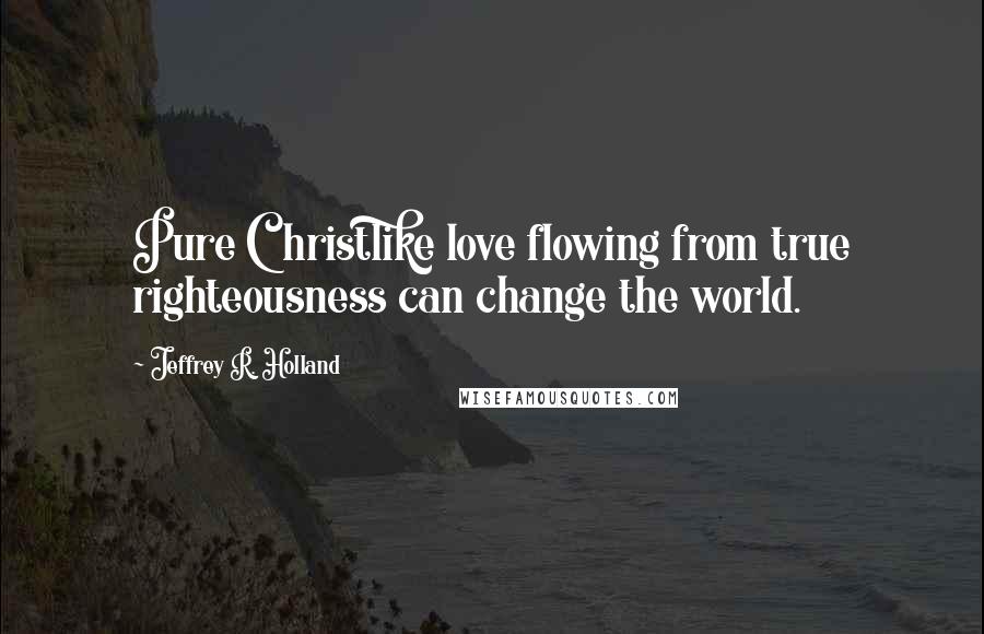 Jeffrey R. Holland Quotes: Pure Christlike love flowing from true righteousness can change the world.