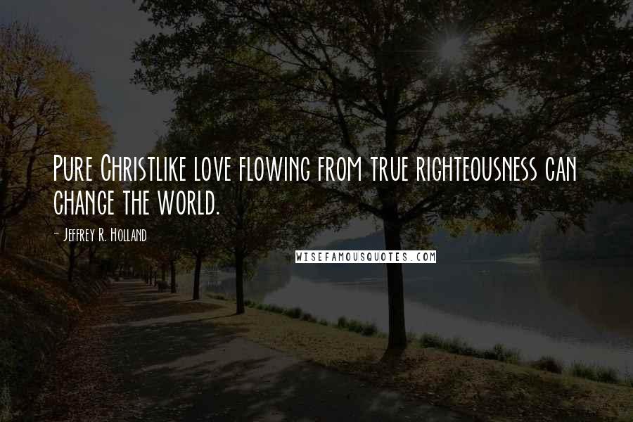 Jeffrey R. Holland Quotes: Pure Christlike love flowing from true righteousness can change the world.