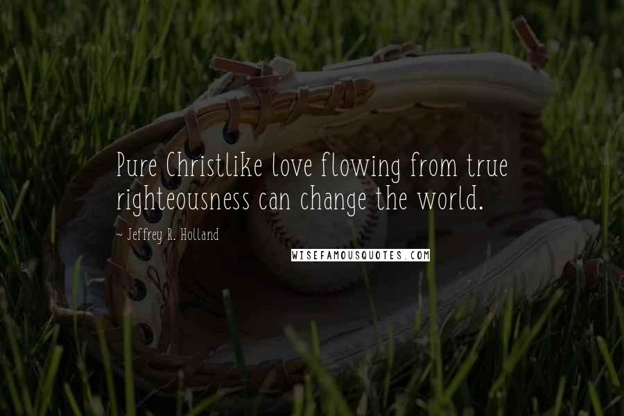 Jeffrey R. Holland Quotes: Pure Christlike love flowing from true righteousness can change the world.